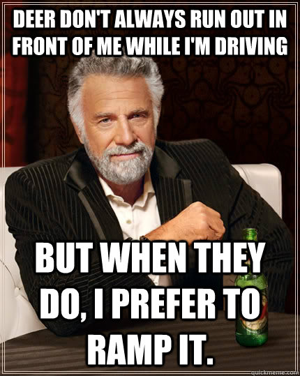 Deer don't always run out in front of me while I'm driving But when they do, I prefer to ramp it.  The Most Interesting Man In The World