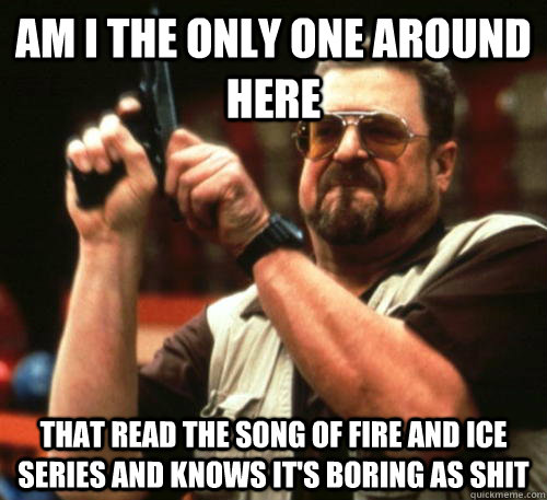 Am i the only one around here that read the song of fire and ice series and knows it's boring as shit - Am i the only one around here that read the song of fire and ice series and knows it's boring as shit  Am I The Only One Around Here