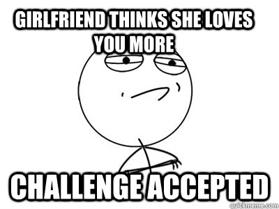 girlfriend thinks she loves you more challenge accepted  Challenge Accepted