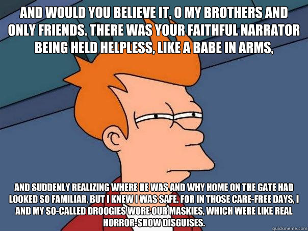 And would you believe it, o my brothers and only friends. There was your faithful narrator being held helpless, like a babe in arms, and suddenly realizing where he was and why home on the gate had looked so familiar, but I knew I was safe. For in those c - And would you believe it, o my brothers and only friends. There was your faithful narrator being held helpless, like a babe in arms, and suddenly realizing where he was and why home on the gate had looked so familiar, but I knew I was safe. For in those c  Futurama Fry
