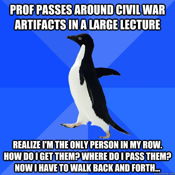 Prof passes around civil war artifacts in a large lecture realize I'm the only person in my row. How do I get them? Where do I pass them? Now I have to walk back and forth... - Prof passes around civil war artifacts in a large lecture realize I'm the only person in my row. How do I get them? Where do I pass them? Now I have to walk back and forth...  Socially Awkward Penguin