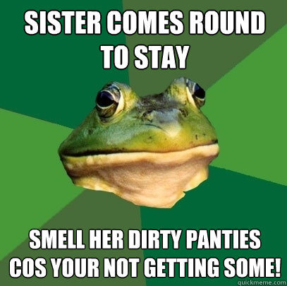sister comes round to stay smell her dirty panties cos your not getting some!  Foul Bachelor Frog