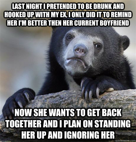 Last night i pretended to be drunk and hooked up with my ex, I only did it to remind her i'm better then her current boyfriend Now she wants to get back together and i plan on standing her up and ignoring her   Confession Bear