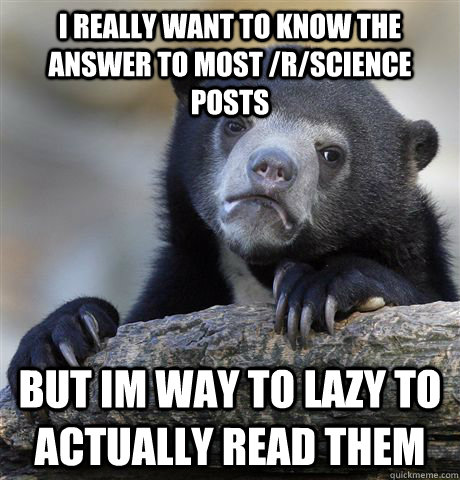 I really want to know the answer to most /r/science posts but im way to lazy to actually read them - I really want to know the answer to most /r/science posts but im way to lazy to actually read them  Confession Bear