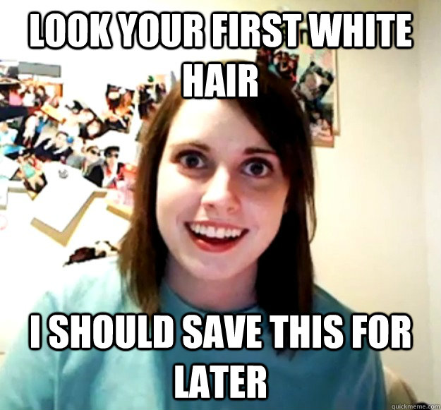 Look your first white hair I should save this for later  Overly Attached Girlfriend