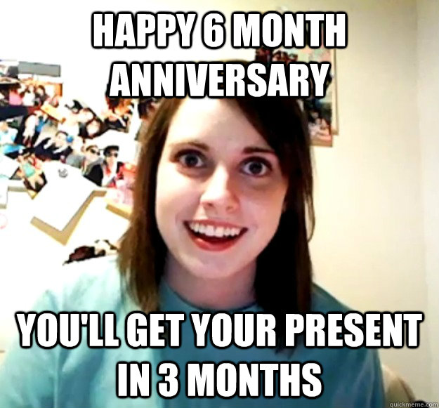 happy 6 month anniversary you'll get your present in 3 months  Overly Attached Girlfriend