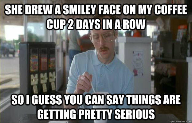 She drew a smiley face on my coffee cup 2 days in a row So I guess you can say things are getting pretty serious  Things are getting pretty serious