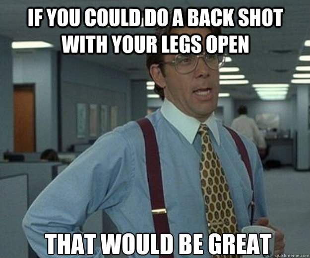 if you could do a back shot with your legs open THAT WOULD BE GREAT - if you could do a back shot with your legs open THAT WOULD BE GREAT  that would be great