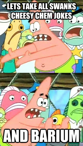 Lets take all swanks cheesy chem jokes and barium  Push it somewhere else Patrick