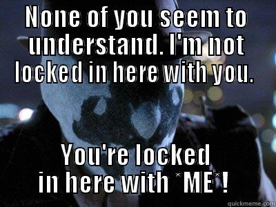 NONE OF YOU SEEM TO UNDERSTAND. I'M NOT LOCKED IN HERE WITH YOU.  YOU'RE LOCKED IN HERE WITH *ME*!  Misc