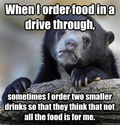 When I order food in a drive through, sometimes I order two smaller drinks so that they think that not all the food is for me. - When I order food in a drive through, sometimes I order two smaller drinks so that they think that not all the food is for me.  Confession Bear