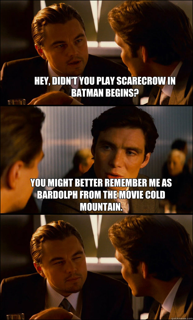 hey, didn't you play Scarecrow in Batman Begins? you might better remember me as Bardolph from the movie Cold Mountain.   Inception