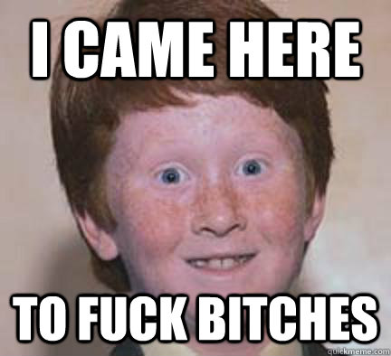I came here To fuck bitches  Over Confident Ginger