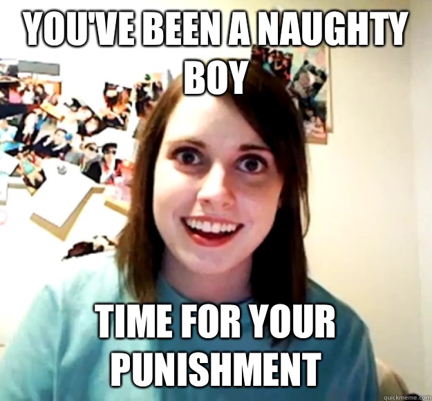 You've been a naughty boy Time for your punishment - You've been a naughty boy Time for your punishment  Overly Attached Girlfriend