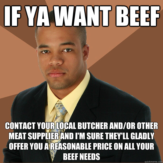 if ya want beef contact your local butcher and/or other meat supplier and i'm sure they'll gladly offer you a reasonable price on﻿ all your beef needs - if ya want beef contact your local butcher and/or other meat supplier and i'm sure they'll gladly offer you a reasonable price on﻿ all your beef needs  Successful Black Man