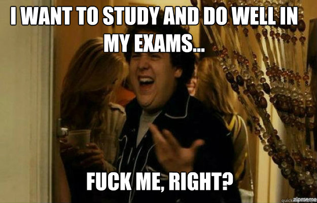 I want to study and do well in my exams... FUCK ME, RIGHT?  fuck me right
