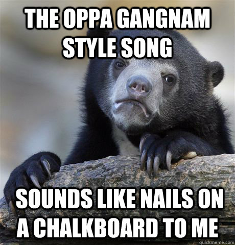 The Oppa Gangnam Style song  sounds like nails on a chalkboard to me - The Oppa Gangnam Style song  sounds like nails on a chalkboard to me  Confession Bear