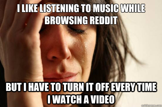 I like listening to music while browsing reddit but I have to turn it off every time I watch a video  First World Problems