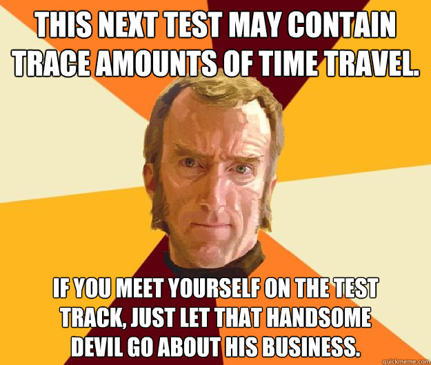 This next test may contain trace amounts of time travel. If you meet yourself on the test
track, just let that handsome
devil go about his business. - This next test may contain trace amounts of time travel. If you meet yourself on the test
track, just let that handsome
devil go about his business.  Cave Johnson