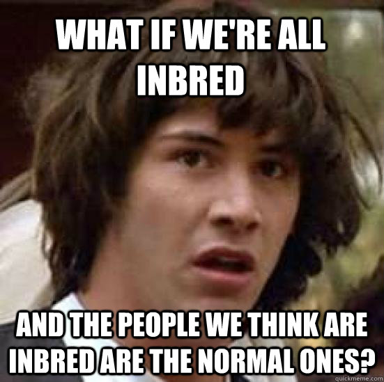What if we're all inbred and the people we think are inbred are the normal ones?  conspiracy keanu