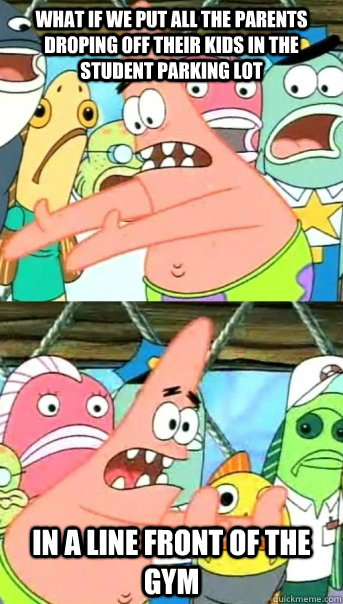 What if we put all the parents droping off their kids in the student parking lot In a line front of the gym  Push it somewhere else Patrick