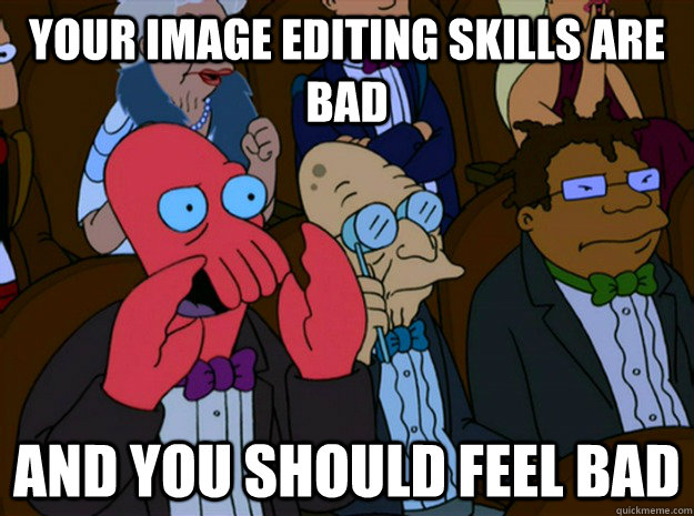 your image editing skills are bad and you should feel bad  Feel bad zoidberg
