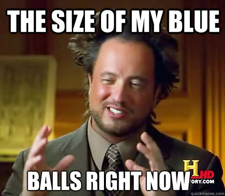 The size of my blue balls right now  Ancient Alien Guy