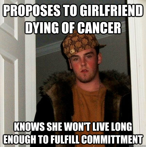 Proposes to Girlfriend dying of cancer Knows she won't live long enough to fulfill committment  Scumbag Steve