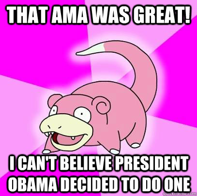 That AMA was great! I can't believe President Obama decided to do one  Slowpoke