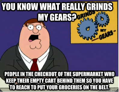 you know what really grinds my gears? People in the checkout of the supermarket who keep their empty cart behind them so you have to reach to put your groceries on the belt.  Grinds my gears