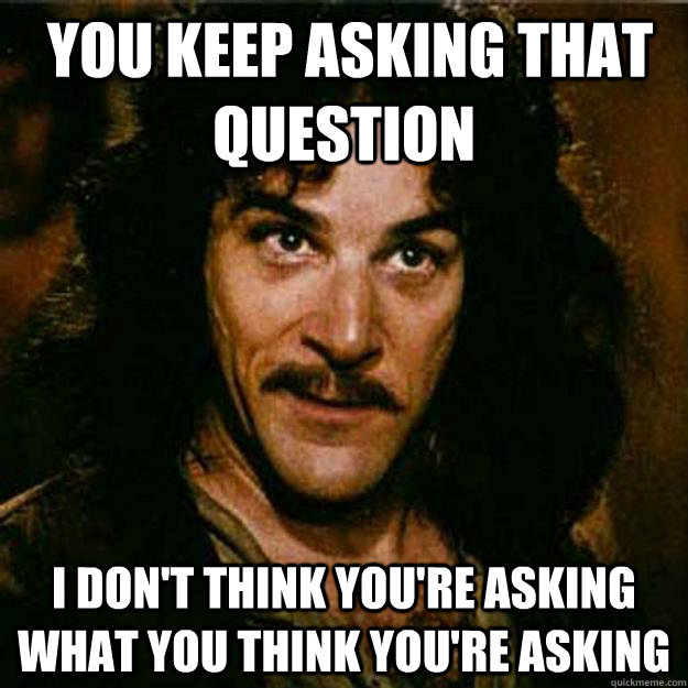  You keep asking that question I don't think you're asking what you think you're asking -  You keep asking that question I don't think you're asking what you think you're asking  Inigo Montoya