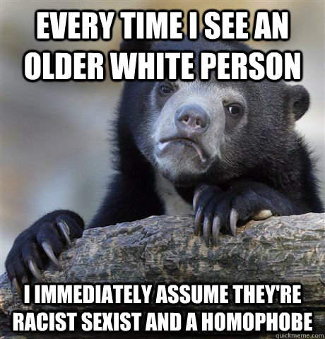 Every time I see an older white person I immediately assume they're racist sexist and a homophobe  Confession Bear