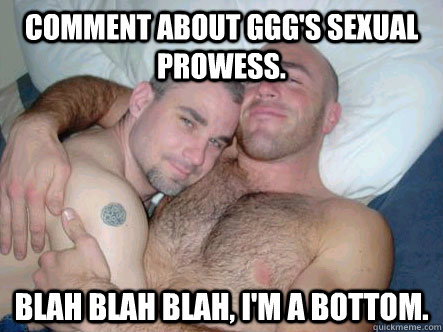 Comment about GGG's sexual prowess.  Blah blah blah, I'm a bottom. - Comment about GGG's sexual prowess.  Blah blah blah, I'm a bottom.  Good Gay Greg