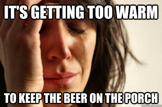 It's getting too warm to keep the beer on the porch  First World Problems