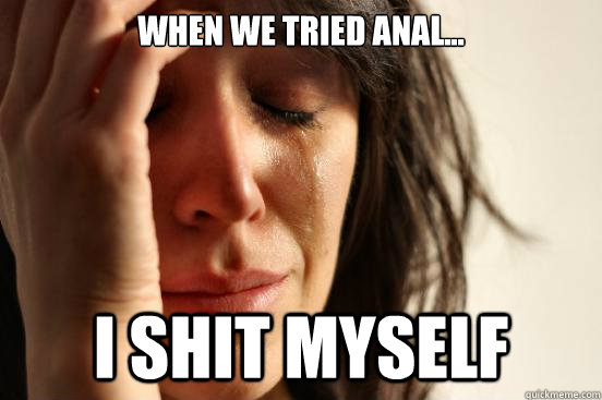 When we tried anal... i shit myself  First World Problems