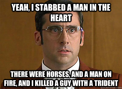 Yeah, I stabbed a man in the heart there were horses, and a man on fire, and I killed a guy with a trident  Anchorman Brick Confession