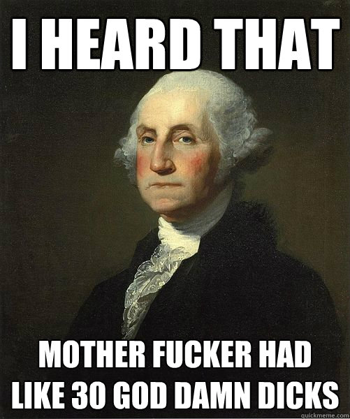I heard that mother fucker had like 30 god damn dicks  Good Guy George