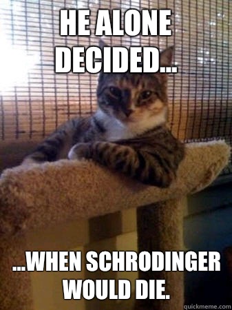 He alone decided... ...when Schrodinger would die.  The Most Interesting Cat in the World