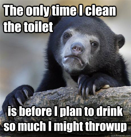 The only time I clean the toilet is before I plan to drink so much I might throwup  Confession Bear