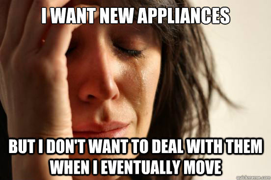 I want new appliances but i don't want to deal with them when I eventually move  First World Problems