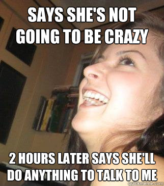 SAYS SHE'S NOT GOING TO BE CRAZY 2 HOURS LATER SAYS SHE'LL DO ANYTHING TO TALK TO ME  