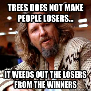 Trees does not make people losers... it weeds out the losers from the winners  
