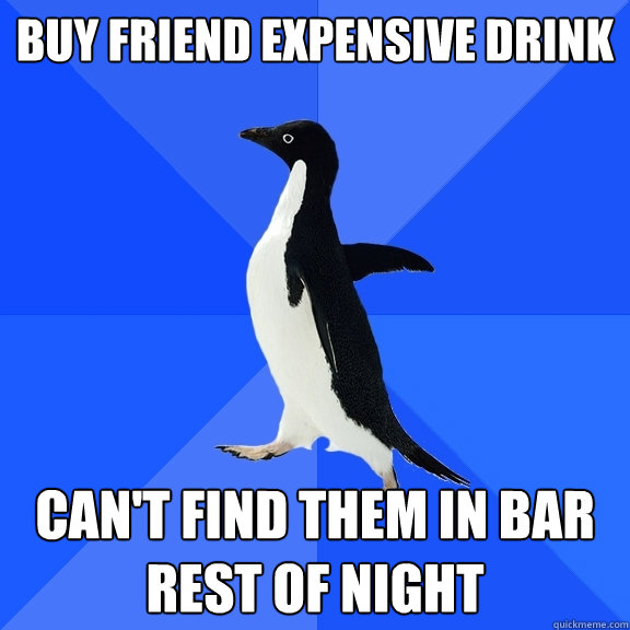 Buy friend expensive drink Can't find them in bar rest of night  Socially Awkward Penguin