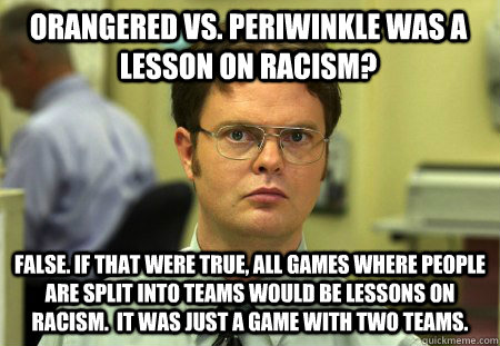 Orangered vs. Periwinkle was a lesson on racism? False. If that were true, all games where people are split into teams would be lessons on racism.  It was just a game with two teams. - Orangered vs. Periwinkle was a lesson on racism? False. If that were true, all games where people are split into teams would be lessons on racism.  It was just a game with two teams.  Schrute