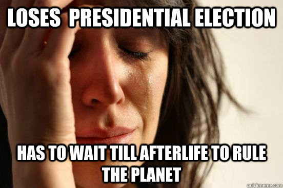 Loses  presidential Election Has to wait till afterlife to rule the planet  First World Problems