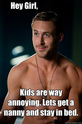 Kids are way annoying. Lets get a nanny and stay in bed. Hey Girl,  Ego Ryan Gosling