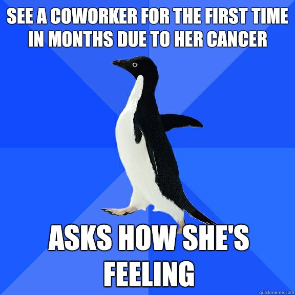 See a coworker for the first time in months due to her cancer Asks how she's feeling  Socially Awkward Penguin