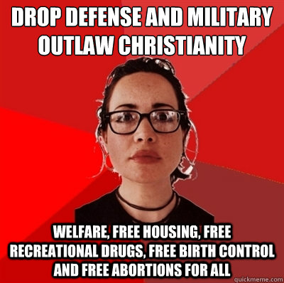 drop defense and military 
outlaw christianity  welfare, free housing, free recreational drugs, free birth control and free abortions for all - drop defense and military 
outlaw christianity  welfare, free housing, free recreational drugs, free birth control and free abortions for all  Liberal Douche Garofalo