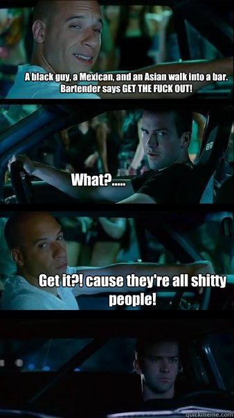 A black guy, a Mexican, and an Asian walk into a bar. Bartender says GET THE FUCK OUT! What?..... Get it?! cause they're all shitty people!  Fast and Furious