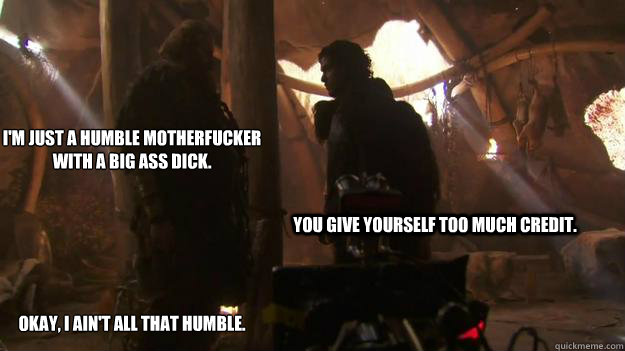 I'm just a humble motherfucker with a big ass dick.






Okay, I ain't all that humble. You give yourself too much credit.   Tormund-Bunk